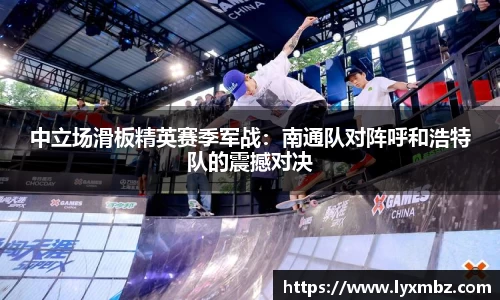 中立场滑板精英赛季军战：南通队对阵呼和浩特队的震撼对决